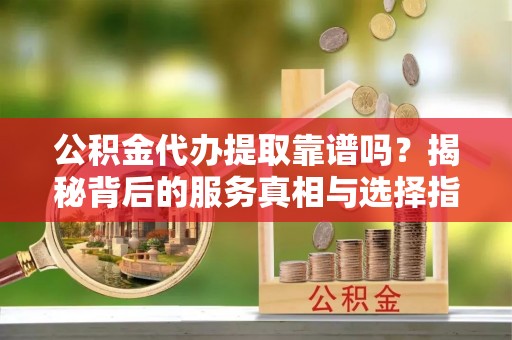 云溪公积金代办提取靠谱吗？揭秘背后的服务真相与选择指南