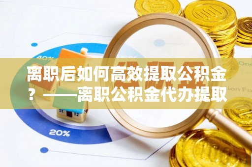 云溪离职后如何高效提取公积金？——离职公积金代办提取全流程解析