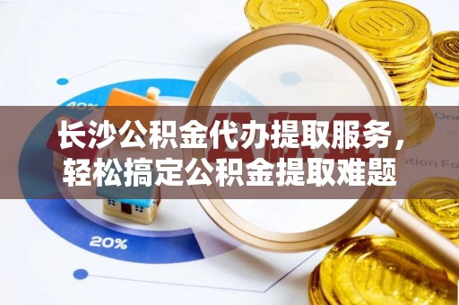 云溪长沙公积金代办提取服务，轻松搞定公积金提取难题