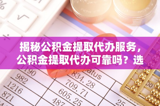 云溪揭秘公积金提取代办服务，公积金提取代办可靠吗？选择需谨慎