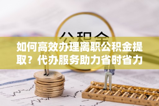 云溪如何高效办理离职公积金提取？代办服务助力省时省力