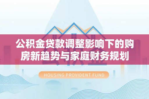 云溪公积金贷款调整影响下的购房新趋势与家庭财务规划