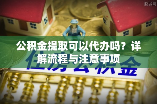 云溪公积金提取可以代办吗？详解流程与注意事项
