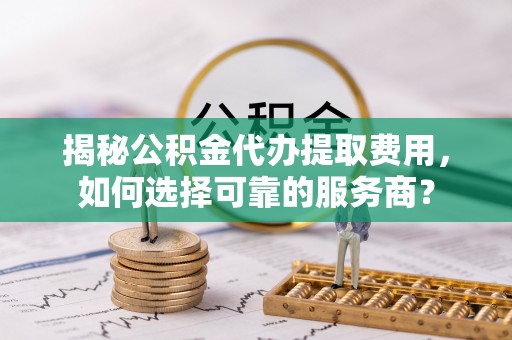 云溪揭秘公积金代办提取费用，如何选择可靠的服务商？
