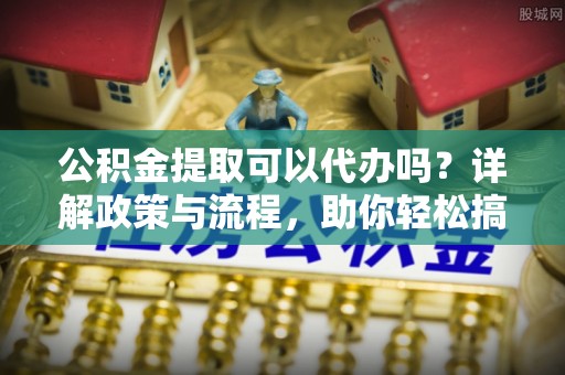 云溪公积金提取可以代办吗？详解政策与流程，助你轻松搞定！
