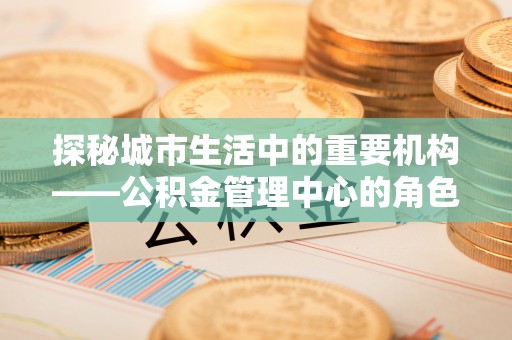 云溪探秘城市生活中的重要机构——公积金管理中心的角色与意义