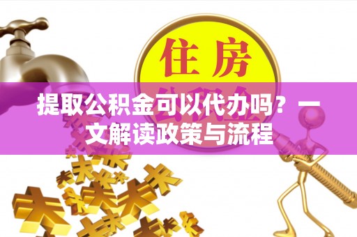 云溪提取公积金可以代办吗？一文解读政策与流程
