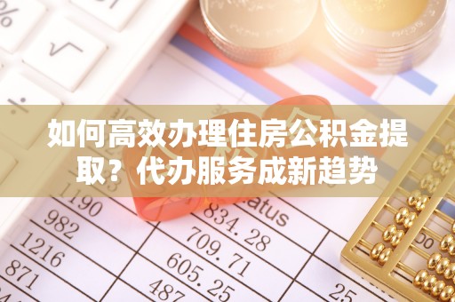 云溪如何高效办理住房公积金提取？代办服务成新趋势