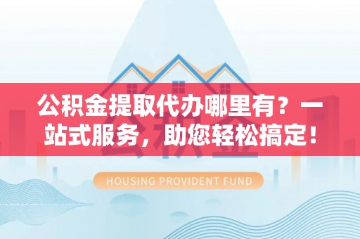 云溪公积金提取代办哪里有？一站式服务，助您轻松搞定！