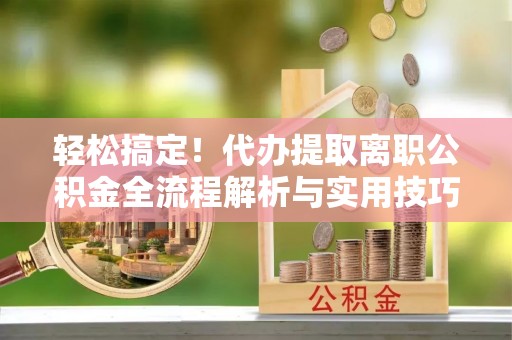 云溪轻松搞定！代办提取离职公积金全流程解析与实用技巧