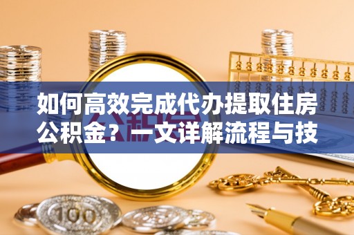 云溪如何高效完成代办提取住房公积金？一文详解流程与技巧