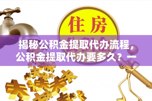 云溪揭秘公积金提取代办流程，公积金提取代办要多久？一文读懂