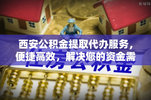 云溪西安公积金提取代办服务，便捷高效，解决您的资金需求