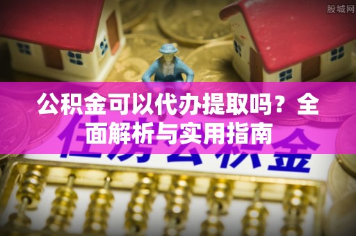 云溪公积金可以代办提取吗？全面解析与实用指南