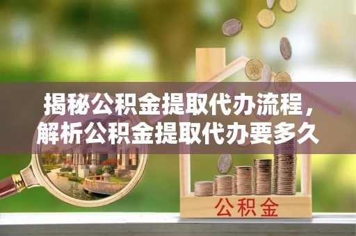 云溪揭秘公积金提取代办流程，解析公积金提取代办要多久的真相