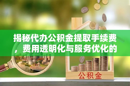 云溪揭秘代办公积金提取手续费，费用透明化与服务优化的关键
