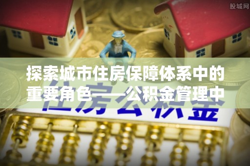 云溪探索城市住房保障体系中的重要角色——公积金管理中心